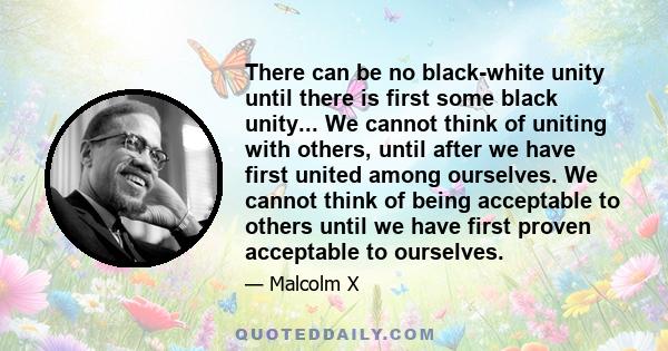 There can be no black-white unity until there is first some black unity... We cannot think of uniting with others, until after we have first united among ourselves. We cannot think of being acceptable to others until we 