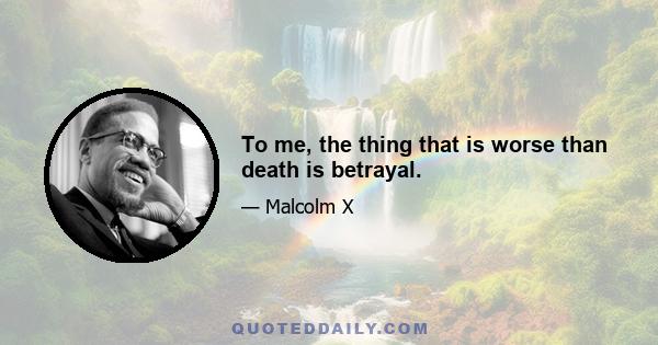 To me, the thing that is worse than death is betrayal.