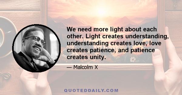 We need more light about each other. Light creates understanding, understanding creates love, love creates patience, and patience creates unity.