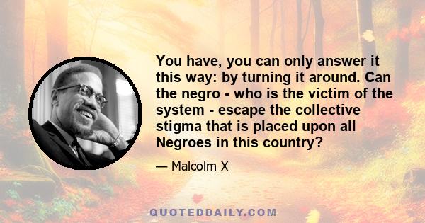 You have, you can only answer it this way: by turning it around. Can the negro - who is the victim of the system - escape the collective stigma that is placed upon all Negroes in this country?