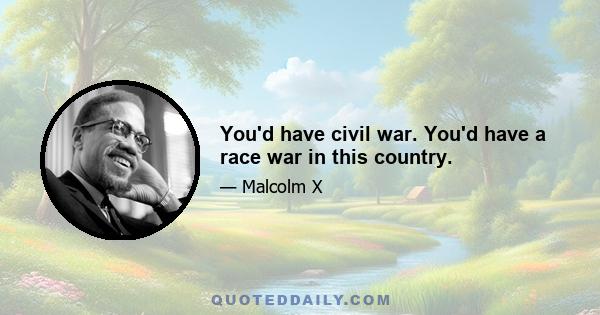 You'd have civil war. You'd have a race war in this country.