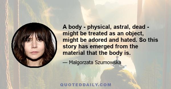 A body - physical, astral, dead - might be treated as an object, might be adored and hated. So this story has emerged from the material that the body is.