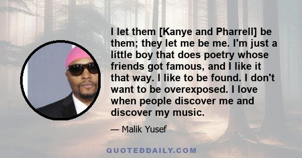 I let them [Kanye and Pharrell] be them; they let me be me. I'm just a little boy that does poetry whose friends got famous, and I like it that way. I like to be found. I don't want to be overexposed. I love when people 