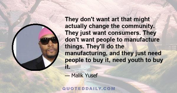 They don't want art that might actually change the community. They just want consumers. They don't want people to manufacture things. They'll do the manufacturing, and they just need people to buy it, need youth to buy