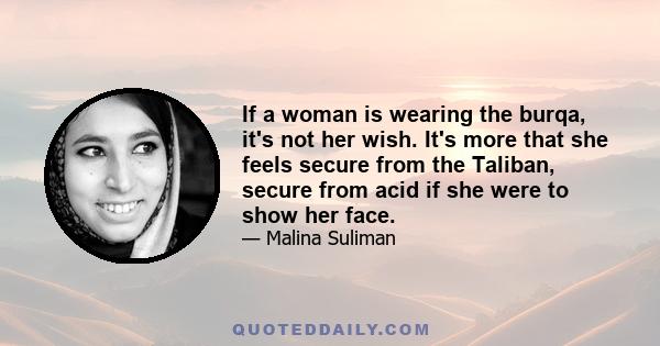 If a woman is wearing the burqa, it's not her wish. It's more that she feels secure from the Taliban, secure from acid if she were to show her face.