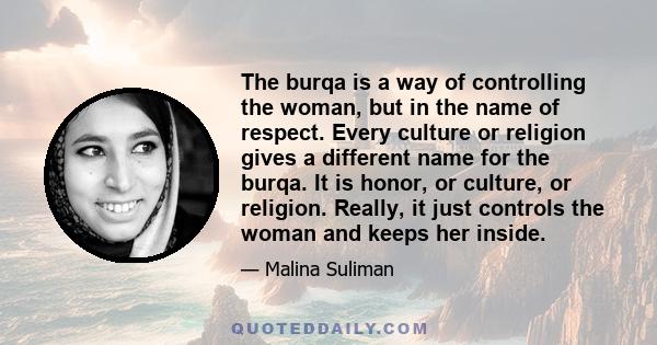 The burqa is a way of controlling the woman, but in the name of respect. Every culture or religion gives a different name for the burqa. It is honor, or culture, or religion. Really, it just controls the woman and keeps 