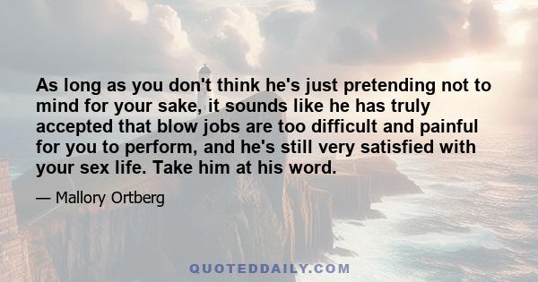 As long as you don't think he's just pretending not to mind for your sake, it sounds like he has truly accepted that blow jobs are too difficult and painful for you to perform, and he's still very satisfied with your