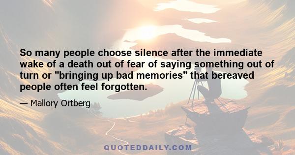 So many people choose silence after the immediate wake of a death out of fear of saying something out of turn or bringing up bad memories that bereaved people often feel forgotten.