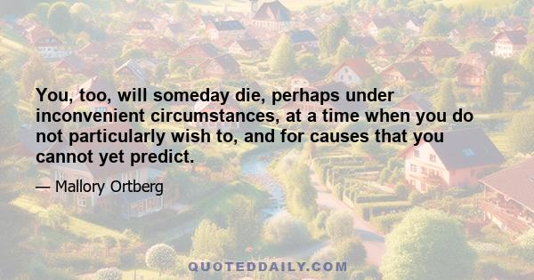 You, too, will someday die, perhaps under inconvenient circumstances, at a time when you do not particularly wish to, and for causes that you cannot yet predict.