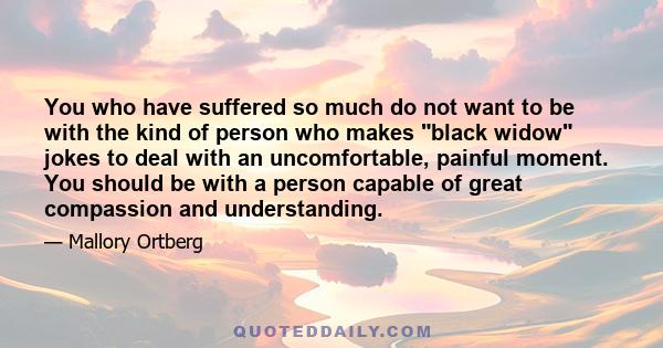 You who have suffered so much do not want to be with the kind of person who makes black widow jokes to deal with an uncomfortable, painful moment. You should be with a person capable of great compassion and