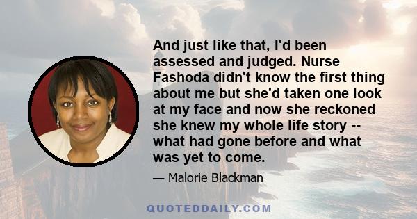 And just like that, I'd been assessed and judged. Nurse Fashoda didn't know the first thing about me but she'd taken one look at my face and now she reckoned she knew my whole life story -- what had gone before and what 