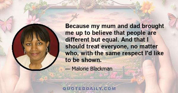 Because my mum and dad brought me up to believe that people are different but equal. And that I should treat everyone, no matter who, with the same respect I'd like to be shown.