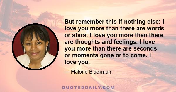 But remember this if nothing else: I love you more than there are words or stars. I love you more than there are thoughts and feelings. I love you more than there are seconds or moments gone or to come. I love you.