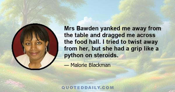 Mrs Bawden yanked me away from the table and dragged me across the food hall. I tried to twist away from her, but she had a grip like a python on steroids.