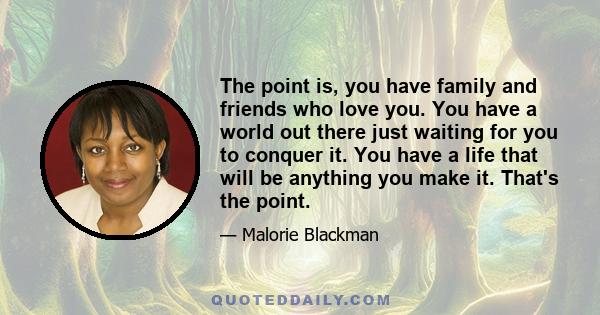 The point is, you have family and friends who love you. You have a world out there just waiting for you to conquer it. You have a life that will be anything you make it. That's the point.