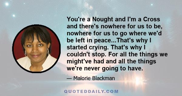 You're a Nought and I'm a Cross and there's nowhere for us to be, nowhere for us to go where we'd be left in peace...That's why I started crying. That's why I couldn't stop. For all the things we might've had and all