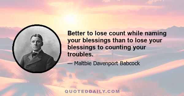 Better to lose count while naming your blessings than to lose your blessings to counting your troubles.