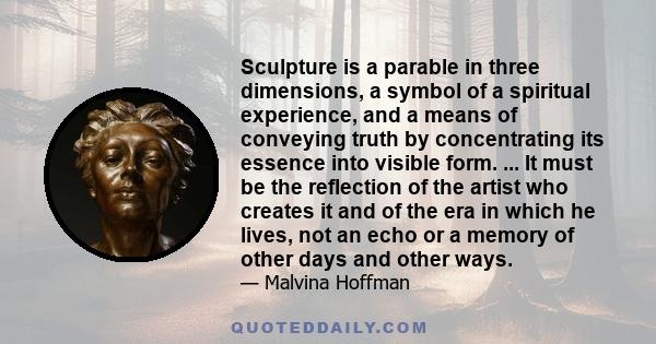 Sculpture is a parable in three dimensions, a symbol of a spiritual experience, and a means of conveying truth by concentrating its essence into visible form. ... It must be the reflection of the artist who creates it