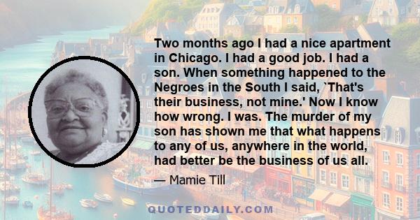 Two months ago I had a nice apartment in Chicago. I had a good job. I had a son. When something happened to the Negroes in the South I said, `That's their business, not mine.' Now I know how wrong. I was. The murder of