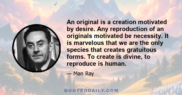 An original is a creation motivated by desire. Any reproduction of an originals motivated be necessity. It is marvelous that we are the only species that creates gratuitous forms. To create is divine, to reproduce is