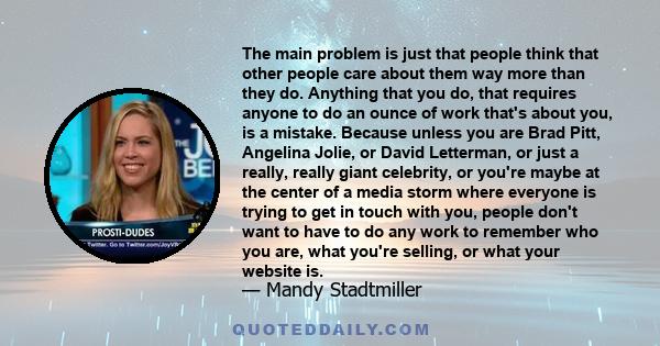 The main problem is just that people think that other people care about them way more than they do. Anything that you do, that requires anyone to do an ounce of work that's about you, is a mistake. Because unless you