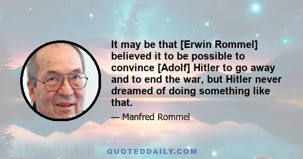 It may be that [Erwin Rommel] believed it to be possible to convince [Adolf] Hitler to go away and to end the war, but Hitler never dreamed of doing something like that.