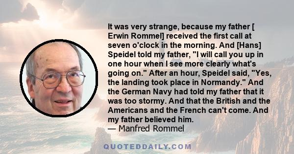 It was very strange, because my father [ Erwin Rommel] received the first call at seven o'clock in the morning. And [Hans] Speidel told my father, I will call you up in one hour when I see more clearly what's going on.