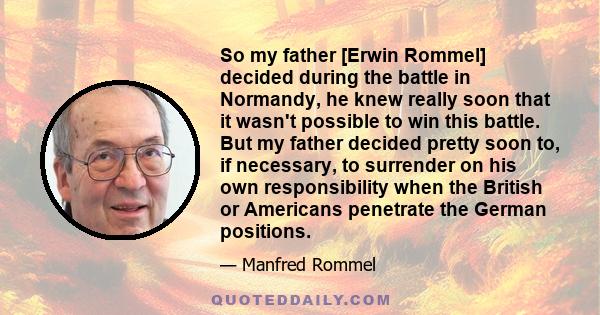 So my father [Erwin Rommel] decided during the battle in Normandy, he knew really soon that it wasn't possible to win this battle. But my father decided pretty soon to, if necessary, to surrender on his own