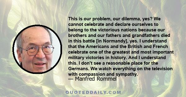 This is our problem, our dilemma, yes? We cannot celebrate and declare ourselves to belong to the victorious nations because our brothers and our fathers and grandfathers died in this battle [in Normandy], yes. I