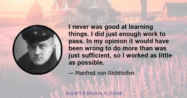 I never was good at learning things. I did just enough work to pass. In my opinion it would have been wrong to do more than was just sufficient, so I worked as little as possible.