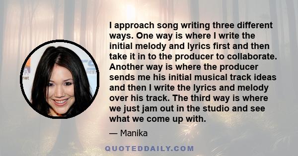 I approach song writing three different ways. One way is where I write the initial melody and lyrics first and then take it in to the producer to collaborate. Another way is where the producer sends me his initial