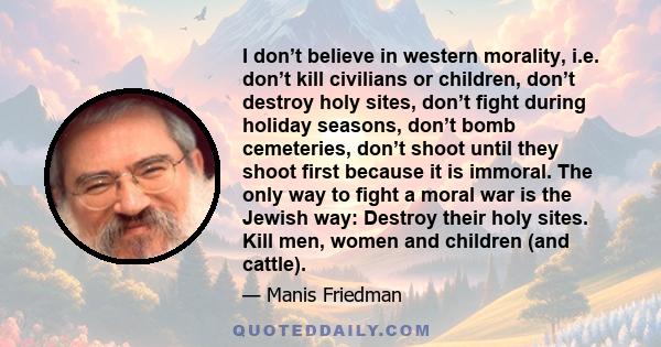 I don’t believe in western morality, i.e. don’t kill civilians or children, don’t destroy holy sites, don’t fight during holiday seasons, don’t bomb cemeteries, don’t shoot until they shoot first because it is immoral.