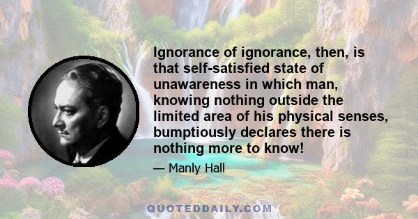 Ignorance of ignorance, then, is that self-satisfied state of unawareness in which man, knowing nothing outside the limited area of his physical senses, bumptiously declares there is nothing more to know!