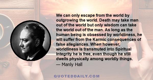 We can only escape from the world by outgrowing the world. Death may take man out of the world but only wisdom can take the world out of the man. As long as the human being is obsessed by worldliness, he will suffer