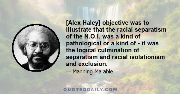 [Alex Haley] objective was to illustrate that the racial separatism of the N.O.I. was a kind of pathological or a kind of - it was the logical culmination of separatism and racial isolationism and exclusion.