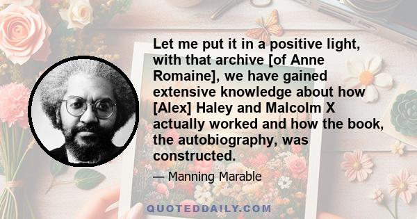 Let me put it in a positive light, with that archive [of Anne Romaine], we have gained extensive knowledge about how [Alex] Haley and Malcolm X actually worked and how the book, the autobiography, was constructed.