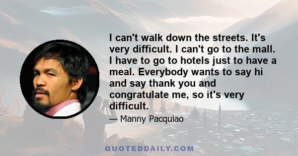 I can't walk down the streets. It's very difficult. I can't go to the mall. I have to go to hotels just to have a meal. Everybody wants to say hi and say thank you and congratulate me, so it's very difficult.