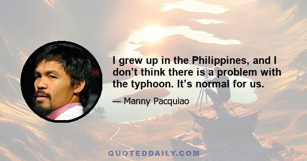 I grew up in the Philippines, and I don’t think there is a problem with the typhoon. It’s normal for us.