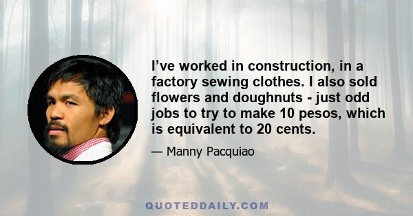 I’ve worked in construction, in a factory sewing clothes. I also sold flowers and doughnuts - just odd jobs to try to make 10 pesos, which is equivalent to 20 cents.