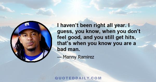 I haven’t been right all year. I guess, you know, when you don’t feel good, and you still get hits, that’s when you know you are a bad man.