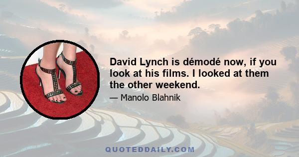 David Lynch is démodé now, if you look at his films. I looked at them the other weekend.