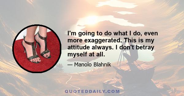 I'm going to do what I do, even more exaggerated. This is my attitude always. I don't betray myself at all.