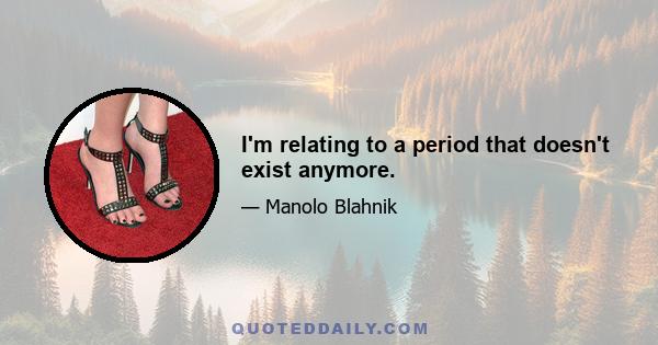 I'm relating to a period that doesn't exist anymore.