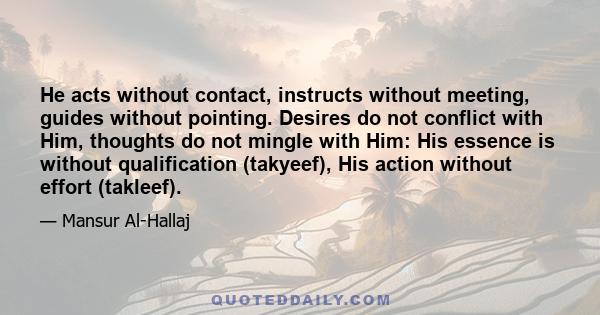 He acts without contact, instructs without meeting, guides without pointing. Desires do not conflict with Him, thoughts do not mingle with Him: His essence is without qualification (takyeef), His action without effort