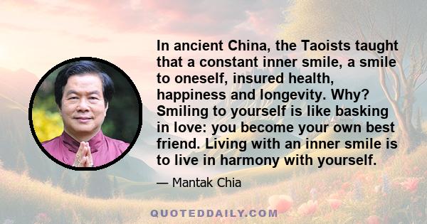 In ancient China, the Taoists taught that a constant inner smile, a smile to oneself, insured health, happiness and longevity. Why? Smiling to yourself is like basking in love: you become your own best friend. Living