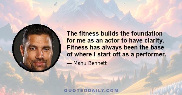 The fitness builds the foundation for me as an actor to have clarity. Fitness has always been the base of where I start off as a performer.