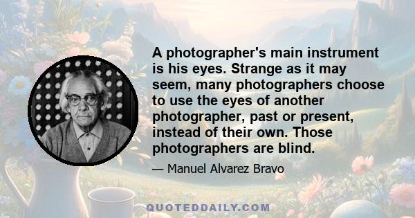 A photographer's main instrument is his eyes. Strange as it may seem, many photographers choose to use the eyes of another photographer, past or present, instead of their own. Those photographers are blind.