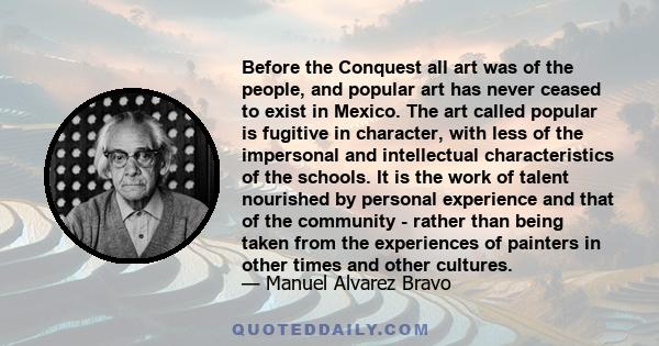 Before the Conquest all art was of the people, and popular art has never ceased to exist in Mexico. The art called popular is fugitive in character, with less of the impersonal and intellectual characteristics of the