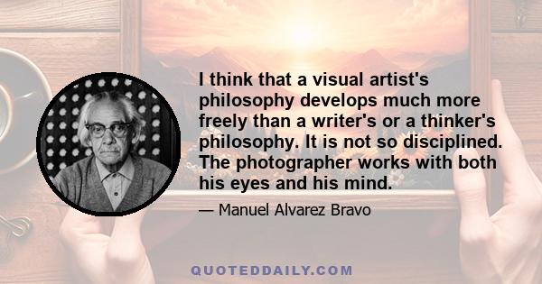 I think that a visual artist's philosophy develops much more freely than a writer's or a thinker's philosophy. It is not so disciplined. The photographer works with both his eyes and his mind.