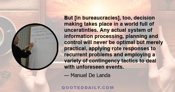 But [in bureaucracies], too, decision making takes place in a world full of unceratinties. Any actual system of information processing, planning and control will never be optimal but merely practical, applying rote